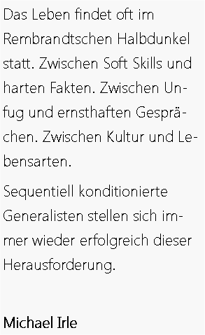 Text Box: Das Leben findet oft im 
Rembrandtschen Halbdunkel statt. Zwischen Soft Skills und harten Fakten. Zwischen Unfug und ernsthaften Gespr&auml;chen. Zwischen Kultur und Lebensarten.  Sequentiell konditionierte 
Generalisten stellen sich immer wieder erfolgreich dieser Herausforderung.Michael Irle